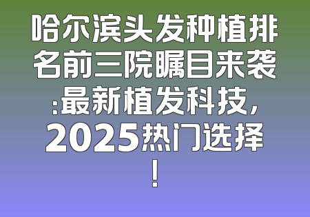 哈尔滨头发种植排名前三院瞩目来袭：最新植发科技，2025热门选择！