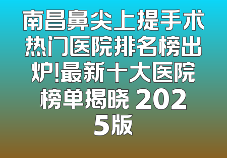 南昌鼻尖上提手术热门医院排名榜出炉！最新十大医院榜单揭晓 2025版