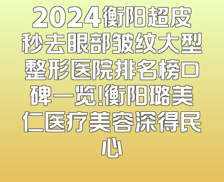 2024衡阳超皮秒去眼部皱纹大型整形医院排名榜口碑一览！衡阳璐美仁医疗美容深得民心