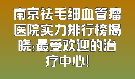 南京祛毛细血管瘤医院实力排行榜揭晓：最受欢迎的治疗中心！