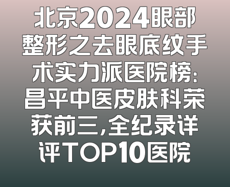 北京2024眼部整形之去眼底纹手术实力派医院榜：昌平中医皮肤科荣获前三，全纪录详评TOP10医院