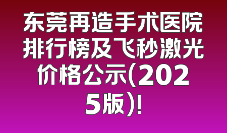 东莞再造手术医院排行榜及飞秒激光价格公示（2025版）!