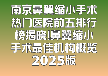 南京鼻翼缩小手术热门医院前五排行榜揭晓！鼻翼缩小手术最佳机构概览2025版
