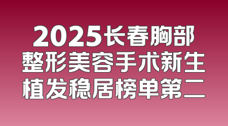 2025长春胸部整形美容手术新生植发稳居榜单第二