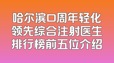 哈尔滨口周年轻化领先综合注射医生排行榜前五位介绍