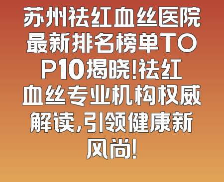 苏州祛红血丝医院最新排名榜单TOP10揭晓！祛红血丝专业机构权威解读，引领健康新风尚！