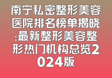 南宁私密整形美容医院排名榜单揭晓：最新整形美容整形热门机构总览2024版
