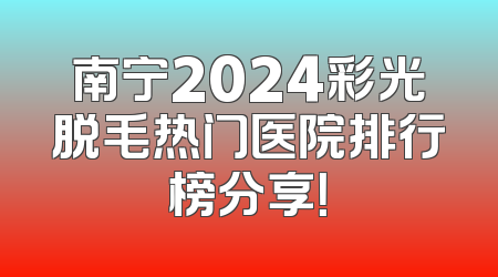 南宁2024彩光脱毛热门医院排行榜分享！