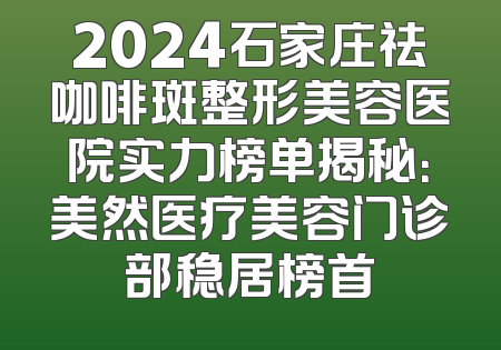 2024石家庄祛咖啡斑整形美容医院实力榜单揭秘：美然医疗美容门诊部稳居榜首