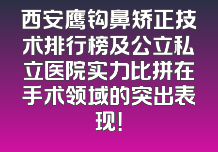 西安鹰钩鼻矫正技术排行榜及公立私立医院实力比拼在手术领域的突出表现！