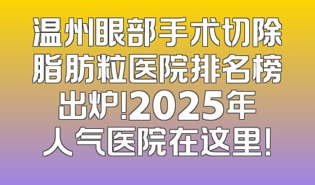 温州眼部手术切除脂肪粒医院排名榜出炉！2025年人气医院在这里！