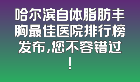 哈尔滨自体脂肪丰胸最佳医院排行榜发布，您不容错过！