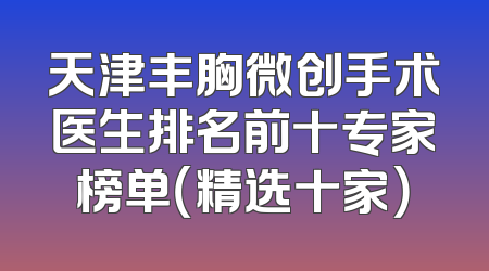 天津丰胸微创手术医生排名前十专家榜单（精选十家）