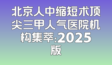 北京人中缩短术顶尖三甲人气医院机构集萃：2025版