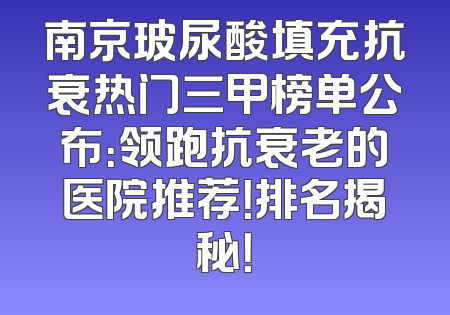 南京玻尿酸填充抗衰热门三甲榜单公布：领跑抗衰老的医院推荐！排名揭秘！