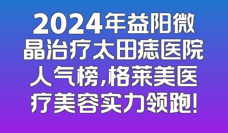 2024年益阳微晶治疗太田痣医院人气榜，格莱美医疗美容实力领跑！