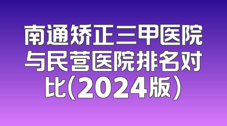 南通矫正三甲医院与民营医院排名对比（2024版）