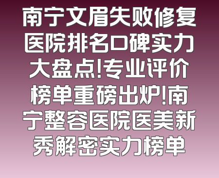 南宁文眉失败修复医院排名口碑实力大盘点！专业评价榜单重磅出炉！南宁整容医院医美新秀解密实力榜单