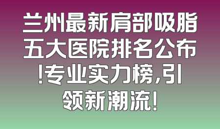 兰州最新肩部吸脂五大医院排名公布！专业实力榜，引领新潮流！