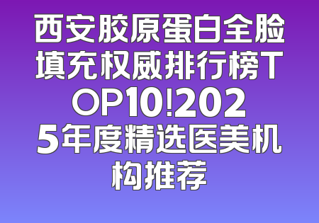 西安胶原蛋白全脸填充权威排行榜TOP10！2025年度精选医美机构推荐