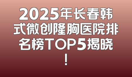 2025年长春韩式微创隆胸医院排名榜TOP5揭晓！