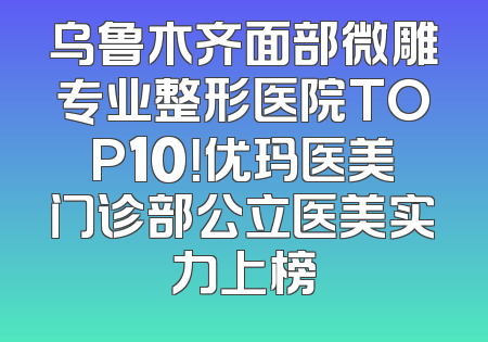 乌鲁木齐面部微雕专业整形医院TOP10！优玛医美门诊部公立医美实力上榜