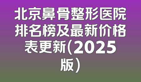 北京鼻骨整形医院排名榜及最新价格表更新（2025版）