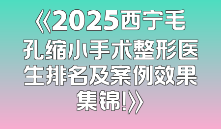 《2025西宁毛孔缩小手术整形医生排名及案例效果集锦！》