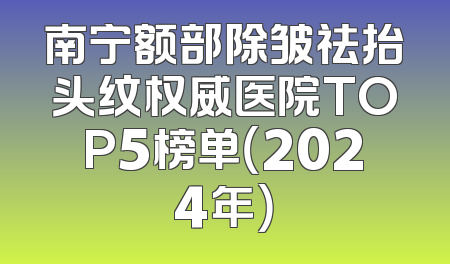 南宁额部除皱祛抬头纹权威医院TOP5榜单（2024年）