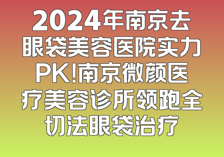 2024年南京去眼袋美容医院实力PK！南京微颜医疗美容诊所领跑全切法眼袋治疗