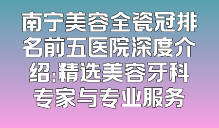 南宁美容全瓷冠排名前五医院深度介绍：精选美容牙科专家与专业服务