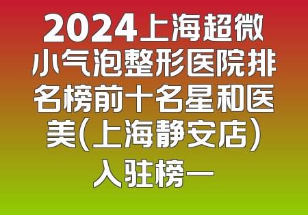 2024上海超微小气泡整形医院排名榜前十名星和医美（上海静安店）入驻榜一