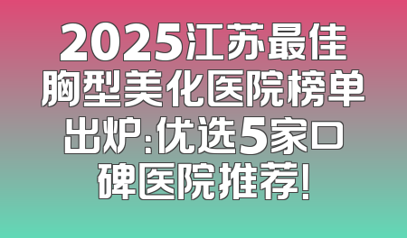 2025江苏最佳胸型美化医院榜单出炉：优选5家口碑医院推荐！