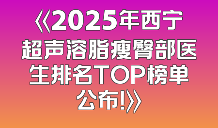 《2025年西宁超声溶脂瘦臀部医生排名TOP榜单公布！》