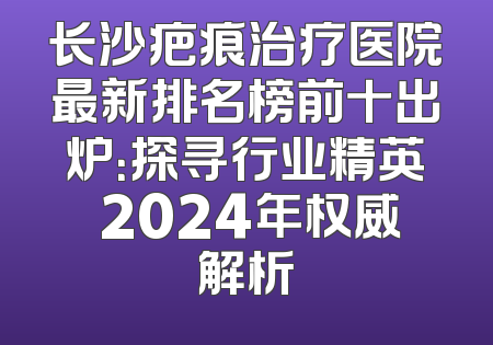 长沙疤痕治疗医院最新排名榜前十出炉：探寻行业精英 2024年权威解析