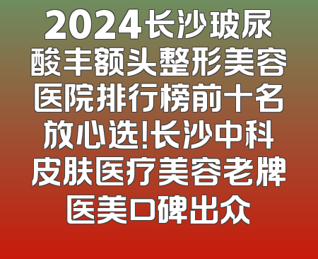 2024长沙玻尿酸丰额头整形美容医院排行榜前十名放心选！长沙中科皮肤医疗美容老牌医美口碑出众