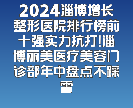 2024淄博增长整形医院排行榜前十强实力抗打！淄博丽美医疗美容门诊部年中盘点不踩雷