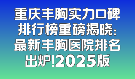 重庆丰胸实力口碑排行榜重磅揭晓：最新丰胸医院排名出炉！2025版