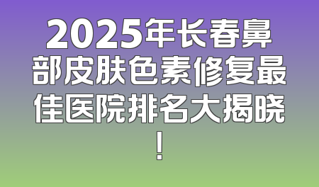 2025年长春鼻部皮肤色素修复最佳医院排名大揭晓！