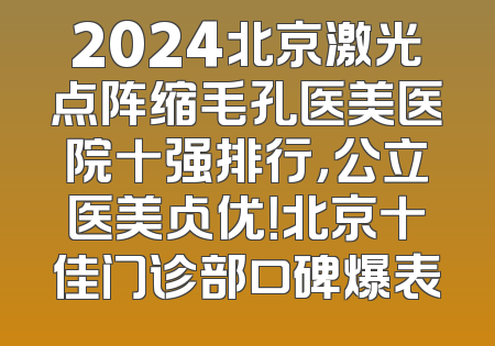 2024北京激光点阵缩毛孔医美医院十强排行，公立医美占优！北京十佳门诊部口碑爆表