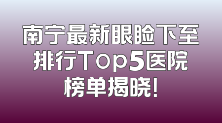 南宁最新眼睑下至排行Top5医院榜单揭晓！