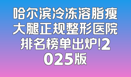 哈尔滨冷冻溶脂瘦大腿正规整形医院排名榜单出炉！2025版
