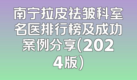 南宁拉皮祛皱科室名医排行榜及成功案例分享（2024版）