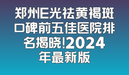 郑州E光祛黄褐斑口碑前五佳医院排名揭晓！2024年最新版