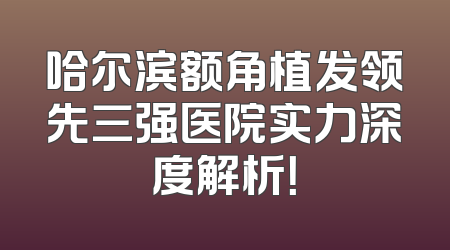 哈尔滨额角植发领先三强医院实力深度解析！