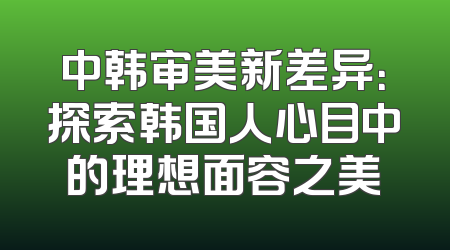 中韩审美新差异：探索韩国人心目中的理想面容之美