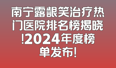 南宁露龈笑治疗热门医院排名榜揭晓！2024年度榜单发布！