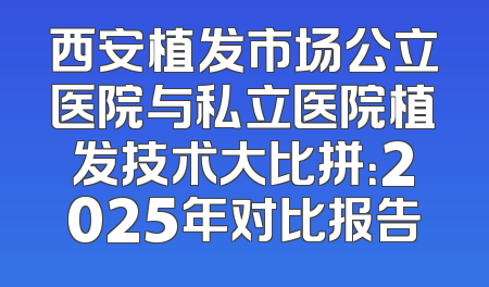 西安植发市场公立医院与私立医院植发技术大比拼：2025年对比报告