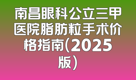 南昌眼科公立三甲医院脂肪粒手术价格指南（2025版）