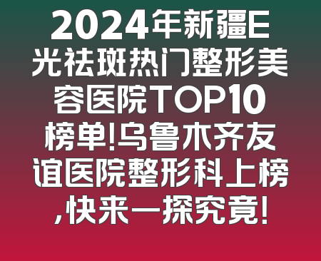2024年新疆E光祛斑热门整形美容医院TOP10榜单！乌鲁木齐友谊医院整形科上榜，快来一探究竟！
